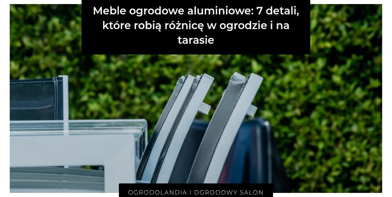 Meble ogrodowe aluminiowe: 7 detali, które robią różnicę w ogrodzie i na tarasie
